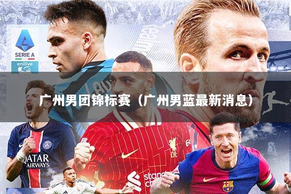 广州男团锦标赛（广州男蓝最新消息）
