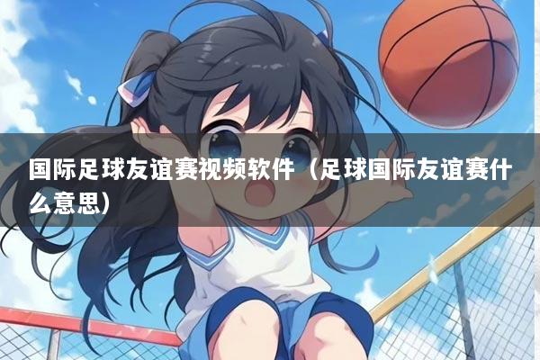 国际足球友谊赛视频软件（足球国际友谊赛什么意思）