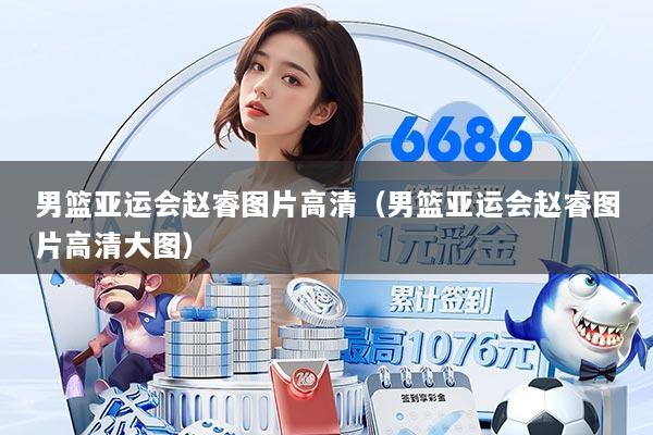 男篮亚运会赵睿图片高清（男篮亚运会赵睿图片高清大图）